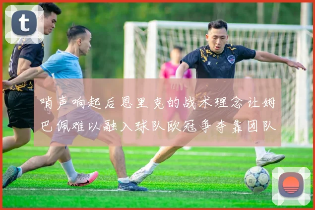 哨声响起后恩里克的战术理念让姆巴佩难以融入球队欧冠争夺靠团队配合与跑动