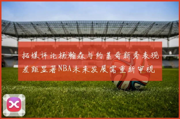 拓媒评论杨瀚森与约基奇新秀表现差距显著NBA未来发展需重新审视