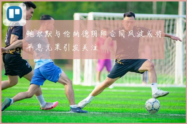 鲍尔默与伦纳德阴阳合同风波或将平息无果引发关注