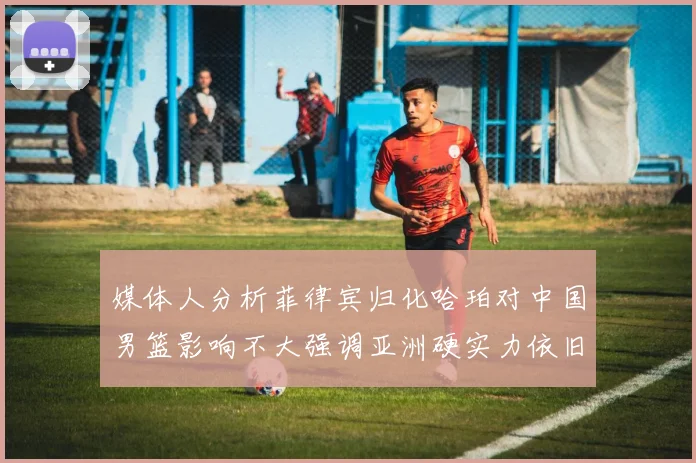 媒体人分析菲律宾归化哈珀对中国男篮影响不大强调亚洲硬实力依旧强劲
