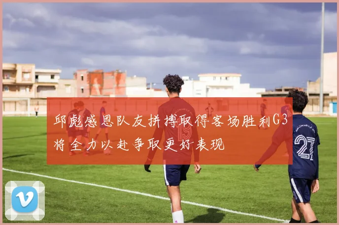 邱彪感恩队友拼搏取得客场胜利G3将全力以赴争取更好表现