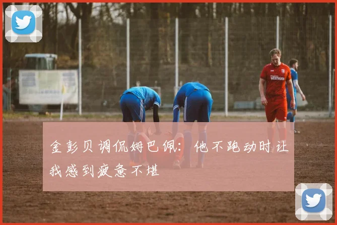 金彭贝调侃姆巴佩：他不跑动时让我感到疲惫不堪