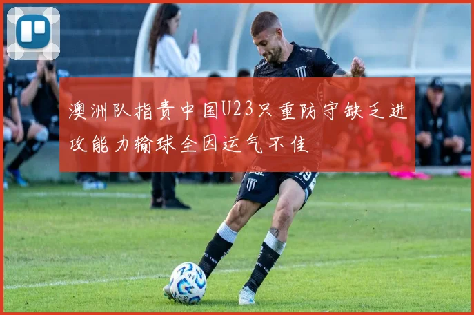 澳洲队指责中国U23只重防守缺乏进攻能力输球全因运气不佳