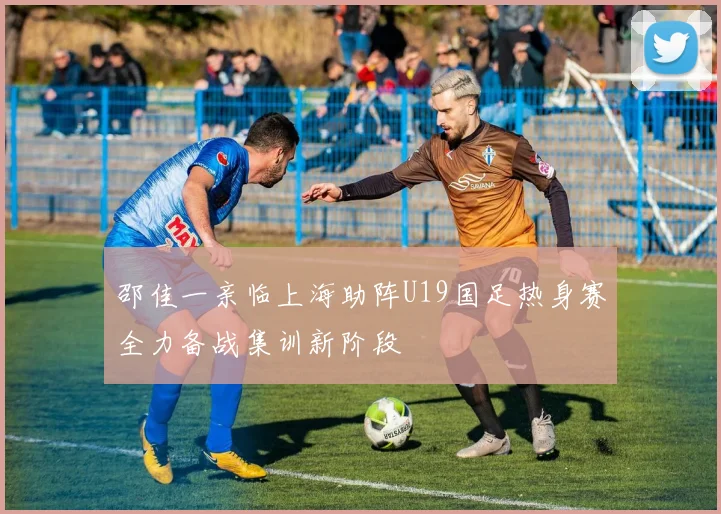 邵佳一亲临上海助阵U19国足热身赛全力备战集训新阶段