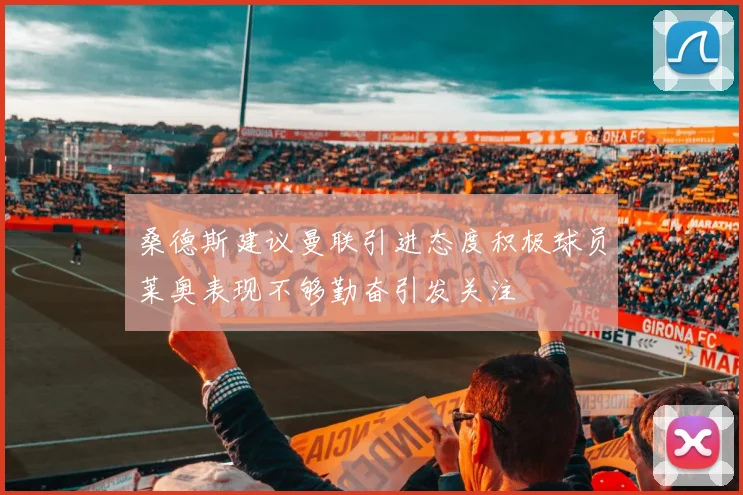 桑德斯建议曼联引进态度积极球员莱奥表现不够勤奋引发关注