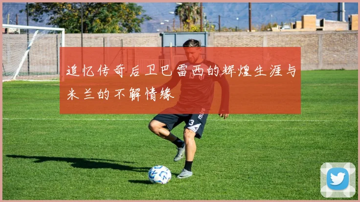 追忆传奇后卫巴雷西的辉煌生涯与米兰的不解情缘
